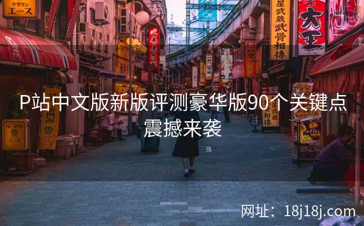 P站中文版新版评测豪华版90个关键点震撼来袭 P站中文版新版评测豪华版90个关键点震撼来袭