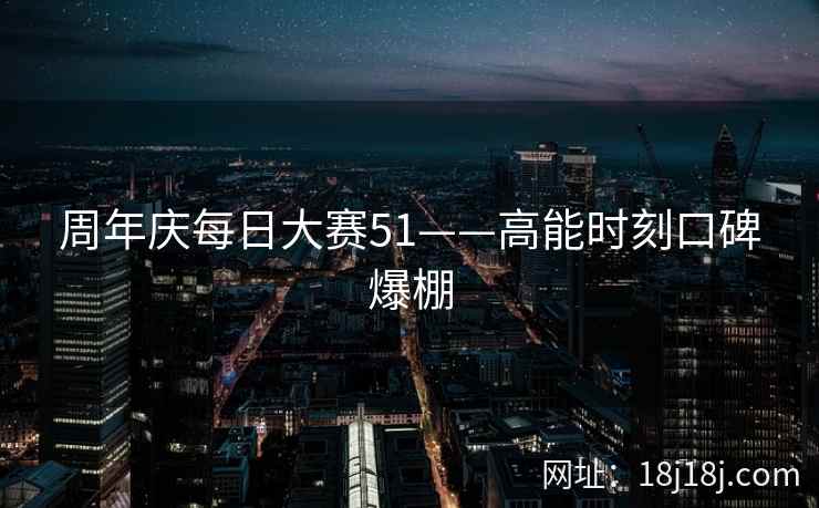 周年庆每日大赛51——高能时刻口碑爆棚 周年庆每日大赛51——高能时刻口碑爆棚