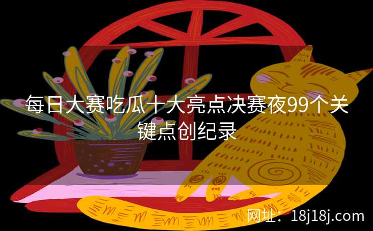 每日大赛吃瓜十大亮点决赛夜99个关键点创纪录