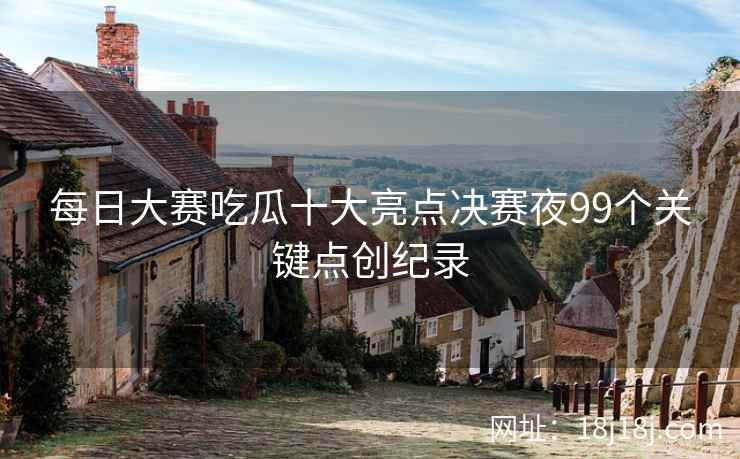每日大赛吃瓜十大亮点决赛夜99个关键点创纪录