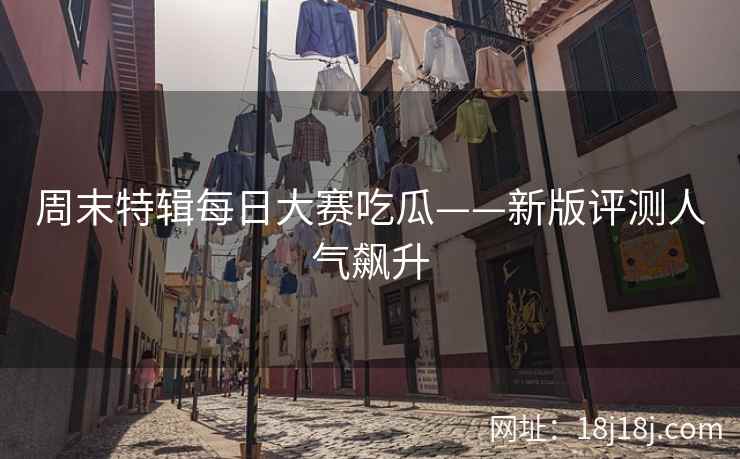 周末特辑每日大赛吃瓜——新版评测人气飙升