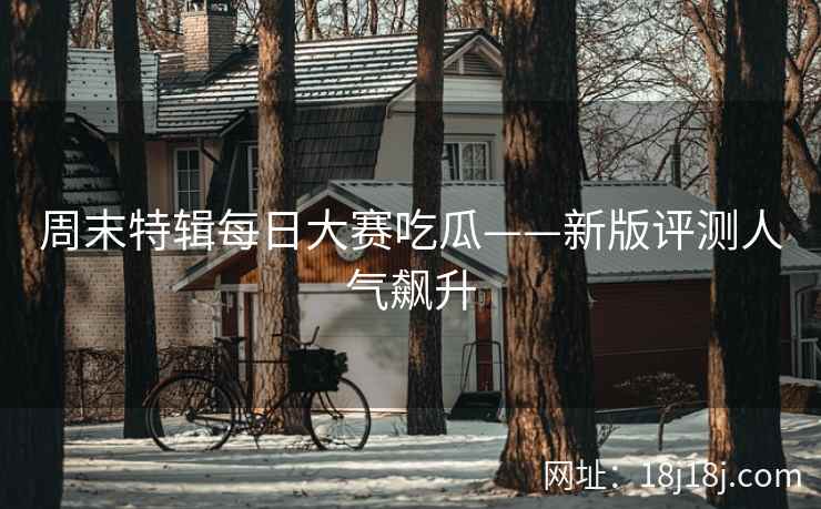 周末特辑每日大赛吃瓜——新版评测人气飙升