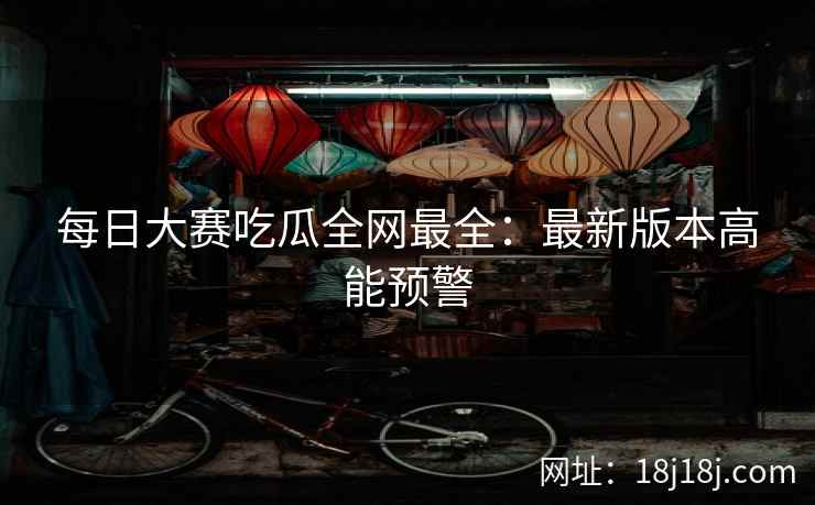 每日大赛吃瓜全网最全：最新版本高能预警