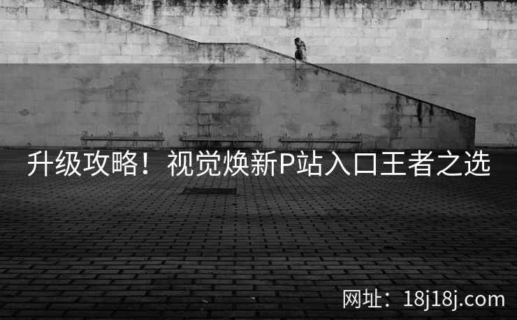 升级攻略!视觉焕新P站入口王者之选 升级攻略!视觉焕新P站入口王者之选