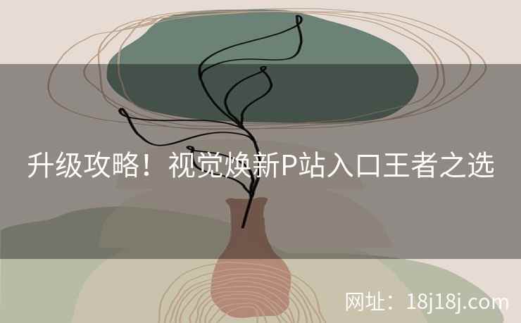 升级攻略!视觉焕新P站入口王者之选 升级攻略!视觉焕新P站入口王者之选
