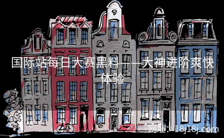 国际站每日大赛黑料——大神进阶爽快体验