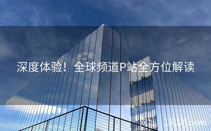 深度体验!全球频道P站全方位解读 深度体验!全球频道P站全方位解读