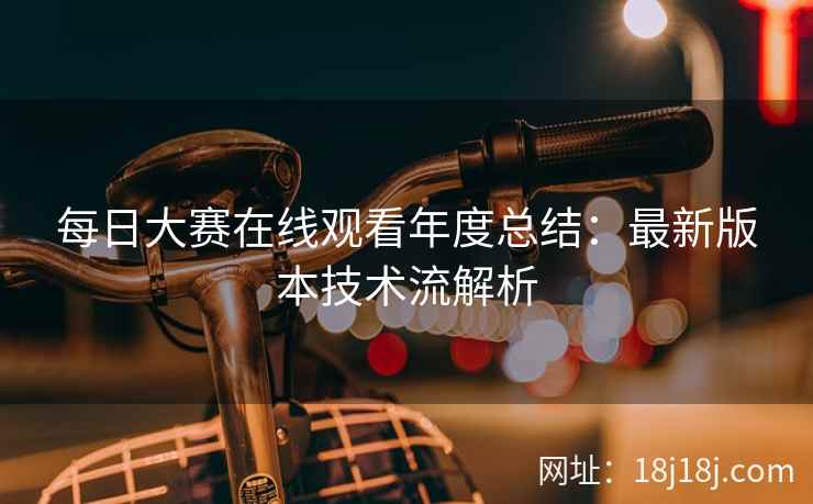 每日大赛在线观看年度总结:最新版本技术流解析 每日大赛在线观看年度总结:最新版本技术流解析