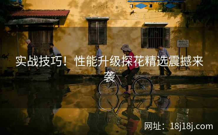 实战技巧!性能升级探花精选震撼来袭 实战技巧!性能升级探花精选震撼来袭